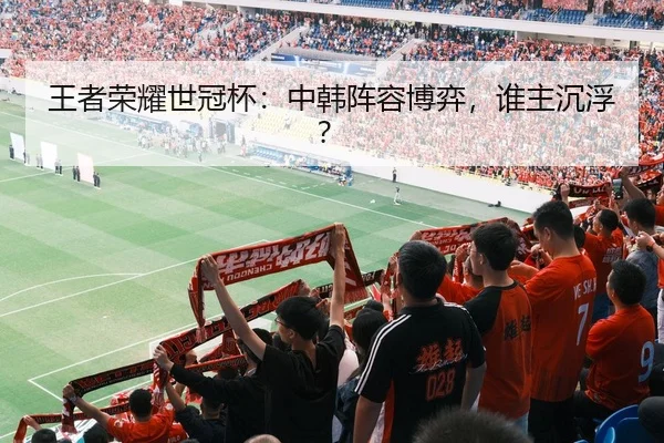 王者荣耀世冠杯：中韩阵容博弈，谁主沉浮？